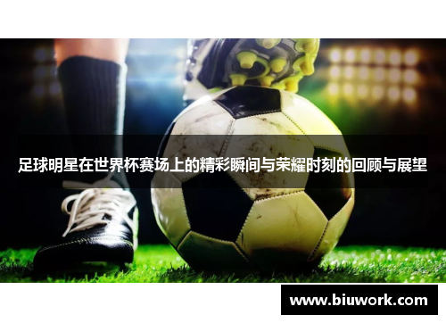 足球明星在世界杯赛场上的精彩瞬间与荣耀时刻的回顾与展望
