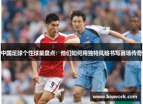 中国足球个性球星盘点：他们如何用独特风格书写赛场传奇