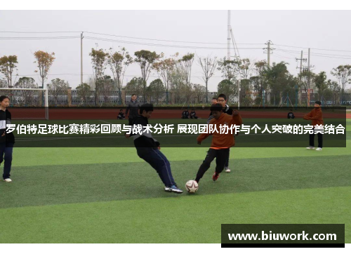罗伯特足球比赛精彩回顾与战术分析 展现团队协作与个人突破的完美结合